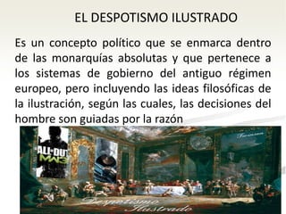 EL DESPOTISMO ILUSTRADO
Es un concepto político que se enmarca dentro
de las monarquías absolutas y que pertenece a
los sistemas de gobierno del antiguo régimen
europeo, pero incluyendo las ideas filosóficas de
la ilustración, según las cuales, las decisiones del
hombre son guiadas por la razón
 