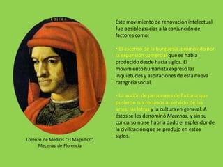 Este movimiento de renovación intelectual
fue posible gracias a la conjunción de
factores como:
• El ascenso de la burguesía, promovido por
la expansión comercial que se había
producido desde hacía siglos. El
movimiento humanista expresó las
inquietudesy aspiraciones de esta nueva
categoría social.
• La acción de personajes de fortuna que
pusieron sus recursos al servicio de las
artes, las letras y la cultura en general. A
éstos se les denominó Mecenas, y sin su
concurso no se habría dado el esplendor de
la civilización que se produjo en estos
siglos.
Lorenzo de Médicis “El Magnífico”,
Mecenas de Florencia
 