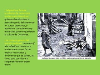 • Migración a Europa
occidental de numerosos
intelectuales bizantinos,
quienes abandonaban su
patria huyendo del avancede
los turcos otomanos, y
aportaron conocimientosy
materiales que enriquecieron
la cultura de Occidente.
• La crisis en general del
mundo medieval, que empujó
a la reflexión a numerosos
intelectuales con el fin de
explicar los sucesos y
fenómenos que se daban, así
como para contribuir al
surgimiento de un orden
mejor.
 
