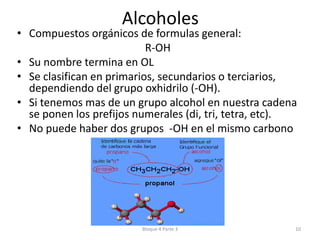 AlcoholesCompuestos orgánicos de formulas general:R-OHSu nombre termina en OLSe clasifican en primarios, secundarios o terciarios, dependiendo del grupo oxhidrilo (-OH).Si tenemos mas de un grupo alcohol en nuestra cadena se ponen los prefijos numerales (di, tri, tetra, etc).No puede haber dos grupos  -OH en el mismo carbonoBloque 4 Parte 310
