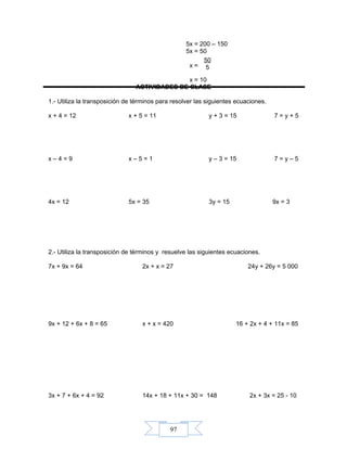 97
5x = 200 – 150
5x = 50
x =
x = 10
ACTIVIDADES DE CLASE
1.- Utiliza la transposición de términos para resolver las siguientes ecuaciones.
x + 4 = 12 x + 5 = 11 y + 3 = 15 7 = y + 5
x – 4 = 9 x – 5 = 1 y – 3 = 15 7 = y – 5
4x = 12 5x = 35 3y = 15 9x = 3
2.- Utiliza la transposición de términos y resuelve las siguientes ecuaciones.
7x + 9x = 64 2x + x = 27 24y + 26y = 5 000
9x + 12 + 6x + 8 = 65 x + x = 420 16 + 2x + 4 + 11x = 85
3x + 7 + 6x + 4 = 92 14x + 18 + 11x + 30 = 148 2x + 3x = 25 - 10
50
5
 