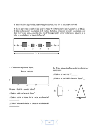 97
8.- Resuelve los siguientes problemas planteando para ello la ecuación correcta.
1.- En la pared de un edificio se quieren hacer 4 ventanas como se muestran en el dibujo.
Si dos ventanas son cuadradas de 3 metros de lado y otras dos también cuadradas pero
de 2 metros de lado, ¿cuánto debe medir la separación entre ventanas de acuerdo a la
letra x, señalada en la siguiente figura?
2x x x x 2x
31 m
1010
2x
x
x
2x 2x =
4
3x2x
3 2 2 3
2.- Observa la siguiente figura:
Área = 100 cm²
Si Área = (b)(h), ¿cuánto vale x?_______
¿Cuánto mide de largo la figura?_________
¿Cuánto mide el área de la parte sombreada?
__________
¿Cuánto mide el área de la parte no sombreada?
__________
3.- Si las siguientes figuras tienen el mismo
perímetro.
¿Cuál es el valor de x?______
¿Cuál es el perímetro de cada figura?__
 