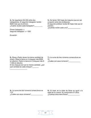 97
4.- Se repartieron $4 250 entre dos
trabajadores. El segundo trabajador recibió
$500 más que el primero.
¿Cuánto recibió cada trabajador?_________
Primer trabajador: x
Segundo trabajador: x + 500
Ecuación:
5.- Se tienen 500 hojas de máquina que se van
a repartir entre dos profesores.
El segundo profesor recibe 80 hojas más que el
primero.
¿Cuántas recibe cada uno?______________
6.- Rosa y Pedro tienen la misma cantidad de
dinero. Rosa lo tiene en 4 cheques más $500
en efectivo. Pedro lo tiene en 2 cheques más $
1 000 en efectivo.
Si los cheques son por la misma cantidad, ¿por
qué cantidad es cada cheque?_______
___________________
7.- La suma de tres números consecutivos es
51.
¿Cuáles son esos números?_____________
8.- La suma de dos números consecutivos es
115.
¿Cuáles son esos números?_____________
9.- El triple de la edad de Rosa es igual a la
edad de su mamá. Su mamá tiene 51 años.
¿Cuántos años tiene Rosa?_____________
 