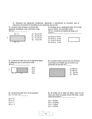 97
9.- Resuelve los siguientes problemas, aplicando y resolviendo la ecuación que lo
solucione. Encuentra el resultado en las opciones que se dan
x
2x + 3
x + 12
3
x
2x + 3
1.- ¿Cuánto mide el largo y el ancho del
siguiente rectángulo cuyo perímetro mide
30 cm?______________
a) 12 y 5 cm
b) 10 y 6 cm
c) 11 y 4 cm
d) 9 y 2 cm
2.- El largo de un rectángulo mide 10 cm más
que su ancho. Su perímetro mide
44 cm. ¿Cuál es la medida del largo y el
ancho?______________________________
a) 10 cm y 10 cm
b) 16 cm y 6 cm
c) 4 cm y 14 cm
d) 12 cm y 2 cm
3.- ¿Cuál es el valor de x en la siguiente figura
si sabemos que su perímetro mide
38 cm?_________________
a) 3
b) 2
c) 4
d) 5
4.- ¿Cuánto mide el ancho de una ventana,
cuyo largo es el doble que su ancho y su
perímetro es de 540 cm?______
a) 180 cm
b) 100 cm
c) 45 cm
d) 90 cm
5.- ¿Cuál es el valor de x en la ecuación
6x – 5 = 2x + 3?________
a) x = 3
b) x = 2
c) x = 1
d) x = -1
6.- El doble de la edad de Mario más los 44
años que tiene su papá suman 60 años. ¿Qué
edad tiene Mario?________________
a) x = 9 años
b) x = 10 años
c) x = 7 años
d) x = 8 años
 
