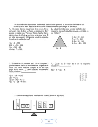 97
10.- Resuelve los siguientes problemas identificando primero la ecuación correcta de las
cuatro que se dan. Resuelve la ecuación correspondiente para llegar al resultado.
11.- Observa la siguiente balanza que se encuentra en equilibrio.
20 10 12
Kg x x = kg kg x
1.- El precio de una playera es de x pesos. Si se
compran más de tres se hace un descuento de 7
pesos en cada una. Vanesa, Rocío, Itzel y Karen
aprovechan la oferta y compran una cada una. Si
en total se pagaron 308 pesos, ¿cuánto costaba
inicialmente cada playera?________________
1) x + 7 = 308
2) 2 (x – 7) = 508
3) x = 308 + 28
4) 4(x – 7) = 308
2.- ¿Cuánto mide cada uno de los lados del
siguiente triángulo equilátero cuyo perímetro es
de 150 cm?_____________
1) 4x + 2 = 450
2) x + 2 = 450
3) 4x + 3 = 150
4) 3(4x + 2) = 150
4x + 2
3.- El valor de un pantalón es x. Si se compran 3
pantalones se hace un descuento de 25 pesos en
cada uno. Una persona compró 3 por los que
pagó 1272 pesos. ¿Cuánto costaba inicialmente
cada pantalón?_______________
1) 3x – 25 = 1272
2) x = 1272
3) 3(x - 25) = 1 272
4) x + 3 – 25 = 1 272
4.- ¿Cuál es el valor de x en la siguiente
ecuación?____________
5(x + 4) = 7(x – 2)
1) x = 10
2) x = 12
3) x = 17
4) x = 3
 