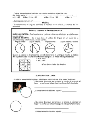 97
.
¿Cuál de las siguientes ecuaciones nos permite encontrar el peso de cada
una de las barras x? ……………………………………………………………………… (____)
a) 2x = 20 b) 2x – 20 = x – 22 c) 2x + 20 = x + 22 d) 2x = x
¿Cuánto pesa una barra x? ______________
MEDIDA
• Caracterización de ángulos centrales e inscritos en un círculo, y análisis de sus
relaciones.
ÁNGULO CENTRAL Y ÁNGULO INSCRITO
ÁNGULO CENTRAL.- Es el que tiene su vértice en el centro del círculo y está formado
por dos radios.
ÁNGULO INSCRITO.- Es el que tiene el vértice del ángulo en un punto de la
circunferencia y está formado por dos cuerdas.
Ángulo central Ángulo inscrito Ángulo inscrito Ángulo inscrito y central
Cuando el arco de un ángulo central coincide con el arco de un ángulo inscrito, la medida
del ángulo inscrito en una circunferencia es igual a la mitad del ángulo central.
A < AOC = 90°
< ABC = 45°
45° 90° AC es el arco de los dos ángulos
O
ACTIVIDADES DE CLASE
1.- Observa las siguientes figuras y contesta las preguntas que se te hacen enseguida.
CB
¿Qué clase de ángulo se forma en el círculo al prolongar el
largo y el ancho que falta en la primer fotografía? (Ilumínalo)
_____________________________________
¿Cuál es la medida de dicho ángulo? ________________
¿Qué clase de ángulo se forma en el círculo al prolongar el
largo y el ancho que falta en la segunda fotografía? (Ilumínalo)
_____________________________________
¿Cuál es la medida de dicho ángulo? ________________
 