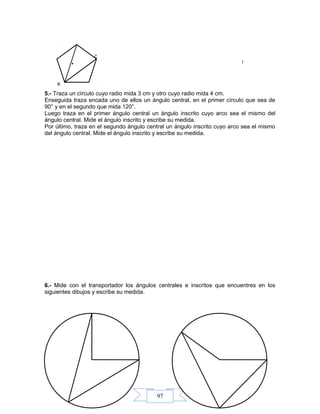 97
5.- Traza un círculo cuyo radio mida 3 cm y otro cuyo radio mida 4 cm.
Enseguida traza encada uno de ellos un ángulo central, en el primer círculo que sea de
90° y en el segundo que mida 120°.
Luego traza en el primer ángulo central un ángulo inscrito cuyo arco sea el mismo del
ángulo central. Mide el ángulo inscrito y escribe su medida.
Por último, traza en el segundo ángulo central un ángulo inscrito cuyo arco sea el mismo
del ángulo central. Mide el ángulo inscrito y escribe su medida.
6.- Mide con el transportador los ángulos centrales e inscritos que encuentres en los
siguientes dibujos y escribe su medida.
I
C
B
.
 