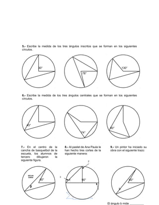 97
5.- Escribe la medida de los tres ángulos inscritos que se forman en los siguientes
círculos.
6.- Escribe la medida de los tres ángulos centrales que se forman en los siguientes
círculos.
α
90°
78°
130°
45°
74°
80°
7.- En el centro de la
cancha de basquetbol de la
escuela, los alumnos de
tercero dibujaron la
siguiente figura.
60°
β
SECUN
DARIA
8.- Al pastel de Ana Paula le
han hecho tres cortes de la
siguiente manera:
90°α
2
3
9.- Un pintor ha iniciado su
obra con el siguiente trazo:
60°
El ángulo b mide _________
b
 