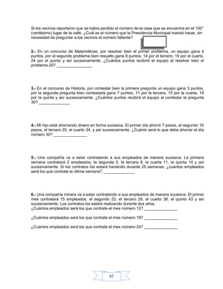 97
Si los vecinos reportaron que se había perdido el número de la casa que se encuentra en el 100°
(centésimo) lugar de la calle. ¿Cuál es el número que la Presidencia Municipal mandó hacer, sin
necesidad de preguntar a los vecinos el número faltante?
2.- En un concurso de Matemáticas, por resolver bien el primer problema, un equipo gana 4
puntos, por el segundo problema bien resuelto gana 9 puntos, 14 por el tercero, 19 por el cuarto,
24 por el quinto y así sucesivamente. ¿Cuántos puntos recibirá el equipo al resolver bien el
problema 20? ________________
3.- En el concurso de Historia, por contestar bien la primera pregunta un equipo gana 3 puntos,
por la segunda pregunta bien contestada gana 7 puntos, 11 por la tercera, 15 por la cuarta, 19
por la quinta y así sucesivamente. ¿Cuántos puntos recibirá el equipo al contestar la pregunta
30? ______________
4.- Mi hijo está ahorrando dinero en forma sucesiva. El primer día ahorró 7 pesos, el segundo 16
pesos, el tercero 25, el cuarto 34, y así sucesivamente. ¿Cuánto será lo que deba ahorrar el día
número 30? _______________
5.- Una compañía va a estar contratando a sus empleados de manera sucesiva. La primera
semana contratará 2 empleados, la segunda 5, la tercera 8, la cuarta 11, la quinta 14 y así
sucesivamente. Si los contratos los estará haciendo durante 25 semanas, ¿cuántos empleados
será los que contrate la última semana? ______________
6.- Una compañía minera va a estar contratando a sus empleados de manera sucesiva. El primer
mes contratará 15 empleados, el segundo 22, el tercero 29, el cuarto 36, el quinto 43 y así
sucesivamente. Los contratos los estará realizando durante dos años.
¿Cuántos empleados será los que contrate el mes número 12? _______________
¿Cuántos empleados será los que contrate el mes número 18? _______________
¿Cuántos empleados será los que contrate el mes número 24? _______________
 