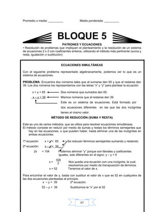 97
Promedio o media: _________ Media ponderada: _________
PATRONES Y ECUACIONES
• Resolución de problemas que impliquen el planteamiento y la resolución de un sistema
de ecuaciones 2 x 2 con coeficientes enteros, utilizando el método más pertinente (suma y
resta, igualación o sustitución)
ECUACIONES SIMULTÁNEAS
Con el siguiente problema representado algebraicamente, podemos ver lo que es un
sistema de ecuaciones.
PROBLEMA: Encuentra dos números tales que al sumarse den 65 y que al restarse den
39. Los dos números los representamos con las letras “x” y “y” para plantear la ecuación
x + y = 65 Dos números que sumados den 65.
x – y = 39 Mismos números que al restarse den 39.
Este es un sistema de ecuaciones. Está formado por
dos ecuaciones diferentes en las que las dos incógnitas
tienen el mismo valor.
MÉTODO DE REDUCCIÓN (SUMA Y RESTA)
Este es uno de varios métodos, que se utiliza para resolver ecuaciones simultáneas.
El método consiste en reducir por medio de sumas y restas los términos semejantes que
hay en las ecuaciones, o que pueden haber, hasta eliminar una de las incógnitas en
ambas ecuaciones.
1ª ecuación: x + y = 65 Se reducen términos semejantes sumando y restando.
2ª ecuación: x – y = 39__
2x = 104 Podemos eliminar “y” porque son literales y coeficientes
iguales, solo diferentes en el signo: y – y = 0
x = Nos queda una ecuación con una incógnita, la cual,
resolvemos por medio de transposición de términos.
x = 52 Tenemos el valor de x.
Para encontrar el valor de y, basta con sustituir el valor de x que es 52 en cualquiera de
las dos ecuaciones planteadas al principio.
x – y = 39 2ª ecuación.
52 – y = 39 Sustituimos la “x” por el 52
104
2
BLOQUE 5
 