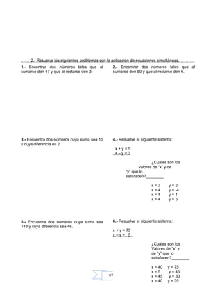 97
2.- Resuelve los siguientes problemas con la aplicación de ecuaciones simultáneas.
1.- Encontrar dos números tales que al
sumarse den 47 y que al restarse den 3.
2.- Encontrar dos números tales que al
sumarse den 50 y que al restarse den 6.
3.- Encuentra dos números cuya suma sea 10
y cuya diferencia es 2.
4.- Resuelve el siguiente sistema:
x + y = 5
x – y = 3
¿Cuáles son los
valores de “x” y de
“y” que lo
satisfacen?________
x = 3 y = 2
x = 4 y = -4
x = 4 y = 1
x = 4 y = 5
5.- Encuentra dos números cuya suma sea
148 y cuya diferencia sea 46.
6.- Resuelve el siguiente sistema:
x + y = 75
x – y =_ 5_
¿Cuáles son los
Valores de “x” y
de “y” que lo
satisfacen?________
x = 40 y = 75
x = 5 y = 45
x = 45 y = 30
x = 40 y = 35
 