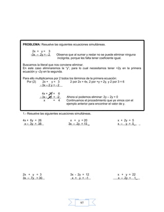 97
PROBLEMA: Resuelve las siguientes ecuaciones simultáneas.
2x + y = 3
-3x – 2y = - 2 Observa que al sumar y restar no se puede eliminar ninguna
incógnita, porque les falta tener coeficiente igual.
Buscamos la literal que nos conviene eliminar.
En este caso eliminaremos la “y”, para lo cual necesitamos tener +2y en la primera
ecuación y –2y en la segunda.
Para ello multiplicamos por 2 todos los términos de la primera ecuación:
Por (2) 2x + y = 3 2 por 2x = 4x, 2 por +y = 2y, y 2 por 3 = 6
- 3x – 2 y = - 2
4x + 2y = 6
- 3x - 2y = -2 Ahora sí podemos eliminar: 2y – 2y = 0
x = 4 Continuamos el procedimiento que ya vimos con el
ejemplo anterior para encontrar el valor de y.
1.- Resuelve las siguientes ecuaciones simultáneas.
4x + 6y = 26 x + y = 20 x + 2y = 5
x – 3y = 38 3x – 2y = 15 _ x – y = 5_
2x + y = 3 3x - 2y = 12 x + y = 22
3x – 7y = 30 x + y = -1 x – 2y = 1_
 