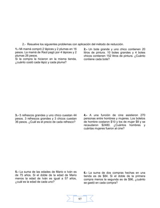 97
2.- Resuelve los siguientes problemas con aplicación del método de reducción.
1.- Mi mamá compró 2 lápices y 2 plumas en 16
pesos. La mamá de Raúl pagó por 4 lápices y 2
plumas 26 pesos.
Si la compra la hicieron en la misma tienda,
¿cuánto costó cada lápiz y cada pluma?
2.- Un bote grande y uno chico contienen 20
litros de pintura. 10 botes grandes y 4 botes
chicos contienen 152 litros de pintura. ¿Cuánto
contiene cada bote?
3.- 5 refrescos grandes y uno chico cuestan 44
pesos. 3 refrescos grandes y 3 chicos cuestan
36 pesos. ¿Cuál es el precio de cada refresco?
4.- A una función de cine asistieron 270
personas entre hombres y mujeres. Los boletos
de hombre costaron $10 y los de mujer $8 y se
recaudaron $2480. ¿Cuántos hombres y
cuántas mujeres fueron al cine?
5.- La suma de las edades de Mario e Iván es
de 75 años. Si el doble de la edad de Mario
menos la edad de Iván es igual a 57 años,
¿cuál es la edad de cada uno?
6.- La suma de dos compras hechas en una
tienda es de $84. Si el doble de la primera
compra menos la segunda es de $96, ¿cuánto
se gastó en cada compra?
 