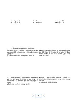 97
9x + 3y = 48 3x + 2y = 32 4x + 6y = 26
9x - 5y = 16_ 3x - 4y = -10_ 6x – 4y = 0_
2.- Resuelve los siguientes problemas.
1.- María compra 2 elotes y 3 refrescos por los
que paga $36. Luisa compra 1 elote y 2 refrescos
y paga $22.
¿Cuánto cuesta cada elote y cada refresco?
2.- La suma de las edades de Saúl y de Noé es
de 105 años. Si el doble de la edad de Saúl
menos la edad de Noé es de 39 años, ¿qué edad
tiene cada uno?
3.- Compro primero 2 chocolates y 2 refrescos
por los que pago 9 pesos. Luego compro 3
chocolates y 2 refrescos por los que pago 11
pesos.
¿Cuál es el precio de cada producto?
4.- Con 12 pesos puedo comprar 3 chicles y 2
dulces. Con 32 pesos puedo comprar 5 chicles y
2 dulces.
¿Cuánto vale cada producto?
 