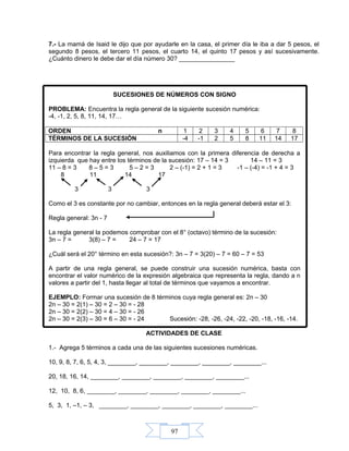 97
7.- La mamá de Isaid le dijo que por ayudarle en la casa, el primer día le iba a dar 5 pesos, el
segundo 8 pesos, el tercero 11 pesos, el cuarto 14, el quinto 17 pesos y así sucesivamente.
¿Cuánto dinero le debe dar el día número 30? ________________
SUCESIONES DE NÚMEROS CON SIGNO
PROBLEMA: Encuentra la regla general de la siguiente sucesión numérica:
-4, -1, 2, 5, 8, 11, 14, 17…
ORDEN n 1 2 3 4 5 6 7 8
TÉRMINOS DE LA SUCESIÓN -4 -1 2 5 8 11 14 17
Para encontrar la regla general, nos auxiliamos con la primera diferencia de derecha a
izquierda que hay entre los términos de la sucesión: 17 – 14 = 3 14 – 11 = 3
11 – 8 = 3 8 – 5 = 3 5 – 2 = 3 2 – (-1) = 2 + 1 = 3 -1 – (-4) = -1 + 4 = 3
8 11 14 17
3 3 3
Como el 3 es constante por no cambiar, entonces en la regla general deberá estar el 3:
Regla general: 3n - 7
La regla general la podemos comprobar con el 8° (octavo) término de la sucesión:
3n – 7 = 3(8) – 7 = 24 – 7 = 17
¿Cuál será el 20° término en esta sucesión?: 3n – 7 = 3(20) – 7 = 60 – 7 = 53
A partir de una regla general, se puede construir una sucesión numérica, basta con
encontrar el valor numérico de la expresión algebraica que representa la regla, dando a n
valores a partir del 1, hasta llegar al total de términos que vayamos a encontrar.
EJEMPLO: Formar una sucesión de 8 términos cuya regla general es: 2n – 30
2n – 30 = 2(1) – 30 = 2 – 30 = - 28
2n – 30 = 2(2) – 30 = 4 – 30 = - 26
2n – 30 = 2(3) – 30 = 6 – 30 = - 24 Sucesión: -28, -26, -24, -22, -20, -18, -16, -14.
ACTIVIDADES DE CLASE
1.- Agrega 5 términos a cada una de las siguientes sucesiones numéricas.
10, 9, 8, 7, 6, 5, 4, 3, ________, ________, ________, ________, ________...
20, 18, 16, 14, ________, ________, ________, ________, ________...
12, 10, 8, 6, ________, ________, ________, ________, ________...
5, 3, 1, –1, – 3, ________, ________, ________, ________, ________...
 