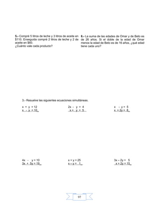 97
3.- Resuelve las siguientes ecuaciones simultáneas.
x + y = 12 2x - y = 4 x - y = 5
x - y = 10_ x + y = 5 x + 2y = 8_
4x - y = 10 x + y = 25 3x – 2y = 5
3x + 5y = 19_ x – y = 1_ x + 2y = 15_
5.- Compré 5 litros de leche y 3 litros de aceite en
$110. Enseguida compré 2 litros de leche y 2 de
aceite en $60.
¿Cuánto vale cada producto?
6.- La suma de las edades de Omar y de Beto es
de 26 años. Si el doble de la edad de Omar
menos la edad de Beto es de 16 años, ¿qué edad
tiene cada uno?
 
