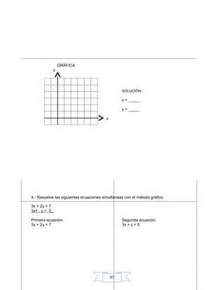 97
GRÁFICA
y
SOLUCIÓN:
x = _____
y = _____
x
4.- Resuelve las siguientes ecuaciones simultáneas con el método gráfico.
3x + 2y = 7
3x+ y = 5_
Primera ecuación. Segunda ecuación.
3x + 2y = 7 3x + y = 5
 