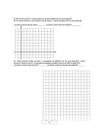 97
2.- Mi mamá compró 1 kg de sopa y 2 kg de lentejas por los que pagó $7.
En la misma tienda mi tía compró 2 kg de sopa y 1 kg de lentejas por los que pagó $8.
¿Cuánto costó el kg de sopa?_______ ¿Cuánto costó el kg de lentejas?_________
3.- Raúl compró 3 latas de atún y 2 paquetes de galletas por los que pagó $21. Juana
compró 2 latas de atún y 2 paquetes de galletas iguales que los de Raúl y pagó $16.
¿Cuánto cuesta la lata de atún? ______ ¿Cuánto cuesta el paquete de galletas? ______
 