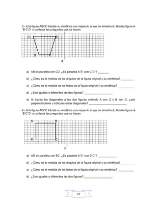 97
d
3.- A la figura ABCD trázale su simétrica con respecto al eje de simetría d, llámala figura A
´B´C´D´ y contesta las preguntas que se hacen.
a) AB es paralela con CD. ¿Es paralela A´B´ con C´D´? _______
b) ¿Cómo es la medida de los ángulos de la figura original y su simétrica? ________
c) ¿Cómo es la medida de los lados de la figura original y su simétrica? __________
d) ¿Son iguales o diferentes las dos figuras? __________________
e) Si trazas las diagonales a las dos figuras uniendo A con C y B con D, ¿son
perpendiculares u oblicuas estas diagonales? ________________________
4.- A la figura ABCD trázale su simétrica con respecto al eje de simetría d, llámala figura A
´B´C´D´ y contesta las preguntas que se hacen.
a) AD es paralela con BC. ¿Es paralela A´D´ con B´C´? ____________
b) ¿Cómo es la medida de los ángulos de la figura original y su simétrica? ________
c) ¿Cómo es la medida de los lados de la figura original y su simétrica? __________
d) ¿Son iguales o diferentes las dos figuras? __________________
D C
BA
d
D C
BA
 