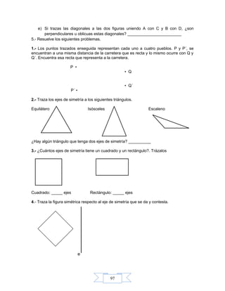97
e) Si trazas las diagonales a las dos figuras uniendo A con C y B con D, ¿son
perpendiculares u oblicuas estas diagonales? ________________________
5.- Resuelve los siguientes problemas.
1.- Los puntos trazados enseguida representan cada uno a cuatro pueblos. P y P´, se
encuentran a una misma distancia de la carretera que es recta y lo mismo ocurre con Q y
Q´. Encuentra esa recta que representa a la carretera.
P •
• Q
• Q´
P´ •
2.- Traza los ejes de simetría a los siguientes triángulos.
Equilátero Isósceles Escaleno
¿Hay algún triángulo que tenga dos ejes de simetría? __________
3.- ¿Cuántos ejes de simetría tiene un cuadrado y un rectángulo?. Trázalos
Cuadrado: _____ ejes Rectángulo: _____ ejes
4.- Traza la figura simétrica respecto al eje de simetría que se da y contesta.
e
 