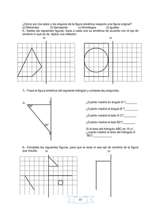 97
¿Cómo son los lados y los ángulos de la figura simétrica respecto a la figura original?
a) Diferentes b) Semejante c) Homólogos d) Iguales
6.- Dadas las siguientes figuras, traza a cada una su simétrica de acuerdo con el eje de
simetría m que se da. Aplica una reflexión.
7.- Traza la figura simétrica del siguiente triángulo y contesta las preguntas.
8.- Completa las siguientes figuras, para que la recta m sea eje de simetría de la figura
que resulta.
m
C
B
A
34°
56°
¿Cuánto medirá en ángulo A´?_______
¿Cuánto medirá el ángulo B´?________
¿Cuánto medirá el lado A´C?________
¿Cuánto medirá el lado BC?________
Si el área del triángulo ABC es 15 u²,
¿cuánto medirá el área del triángulo A
´BC?____________
m
mm
 