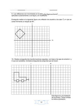 97
l
m
l m
Esta figura es una traslación
de la primera. Tienen ambas
la misma orientación.
9.- Las reflexiones son movimientos en el plano, o transformaciones geométricas que son
aplicadas sucesivamente a una figura, sin modificarla.
Enseguida realiza a la siguiente figura una reflexión de acuerdo a los ejes l y m que se
cortan formando un ángulo de 90°.
10.- Realiza enseguida dos transformaciones seguidas, con base a los ejes de simetría l y
m que son paralelos. Contesta enseguida las preguntas que se hacen.
¿Qué figura se formó?__________________
 
