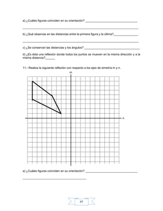 97
m
n
a) ¿Cuáles figuras coinciden en su orientación? ________________________________
_______________________________________________________________________
b) ¿Qué observas en las distancias entre la primera figura y la última?_______________
_______________________________________________________________________
c) ¿Se conservan las distancias y los ángulos? __________________________________
d) ¿Es ésta una reflexión donde todos los puntos se mueven en la misma dirección y a la
misma distancia?______
11.- Realiza la siguiente reflexión con respecto a los ejes de simetría m y n.
a) ¿Cuáles figuras coinciden en su orientación? ________________________________
_______________________________________
 