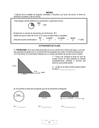 97
MEDIDA
• Cálculo de la medida de ángulos centrales e inscritos, así como de arcos, el área de
sectores circulares y de la corona.
Todo ángulo central determina una fracción o parte del círculo.
= 90°
El área de un círculo se encuentra con la formula ¶ r².
Sabemos que el valor de ¶ es 3.14 y que el radio mide 3 unidades:
Área de la parte sombreada = = = = = 7.065
ACTIVIDADES DE CLASE
1.- PROBLEMA: Una vaca está amarrada con una cuerda de 5 metros de largo, a una de
las esquinas de afuera de un corral de forma triangular que mide 10 metros de base por
10 m de altura. El corral está rodeado por un campo de hierba de donde come la cabra.
2.- Encuentra el área de las figuras que se te presentan enseguida.
A = ________ A = __________ A = ___________
10 m
10 m
. vaca
5 m
7 cm
8.5 cm 16 cm
1.- Traza con compás el área en que se
puede mover la vaca estando la cuerda
completamente estirada e ilumina del
área en que puede pastar.
2.- ¿Cuál es el área donde puede pastar
la vaca? ________________
360°
4
¶r²
4
3.14(3)²
4
(3.14)(9)
4
28.26
4
 