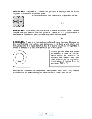 97
3.- PROBLEMA: Una pared de forma cuadrada que mide 16 metros por lado fue pintada
tal y como se muestra en la siguiente figura.
¿Cuánto mide el área de la parte que no se pintó con círculos?
A = ________________
4.- PROBLEMA: En un terreno circular que mide 20 metros de diámetro se va a construir
una pila para agua de forma cuadrada que mida 3 metros por lado. ¿Cuánto medirá el
área del espacio del terreno que queda libre después de construir la pila?
A = ________________
5.- PROBLEMA: El área de la corona circular de la rueda de un carro está delimitada por
dos circunferencias, una exterior que corresponde a la llanta y una interior que
corresponde al rin de la rueda. Calcula el área de la corona circular que corresponde a la
llanta si el diámetro de la llanta mide 54 cm y el del rin mide 38 cm?
A = ________________
6.- Dibuja dos circunferencias concéntricas, una cuyo radio menor mida 3 cm y otra que
su radio mayor sea de 4 cm, enseguida encuentra el área de la corona circular.
A = ________________
Observa que una forma más directa
de encontrar el área de cualquier
corona circular es obteniendo la
diferencia del cuadrado del radio
mayor y el cuadrado del radio menor
multiplicado por ¶ , esto es: Área de
la corona = ¶( R² – r²)
 