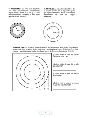 97
9.- PROBLEMA: La siguiente figura representa a una fuente de agua. Los 4 puntos están
alineados y O es el centro de los 3 círculos. La distancia del punto O al punto A es de 6
metros, y las distancias entre los demás puntos es de 3 metros. Considera ¶ = 3.14
A B C
O •
¿Cuánto mide el área del círculo
central de radio OA?
_________________________
¿Cuánto mide el área del círculo
de radio OB?
_________________________
¿Cuánto mide el área del sector
sombreado?
_________________________
¿Cuánto mide el área de la corona
mayor del tiro al blanco?
_________________________
3 m
4.5
7.- PROBLEMA: Un reloj está diseñado
con dos circunferencias concéntricas
cuyos radios miden 6.5 cm y 12 cm
respectivamente. Encuentra el área de la
corona circular del reloj.
8.- PROBLEMA: ¿Cuánto mide el área de
la corona circular en la siguiente figura
que representa el área donde se realiza el
lanzamiento de bala de juegos
deportivos?
 