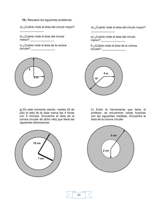 97
10.- Resuelve los siguientes problemas:
4 m
8
5 m
10
¿Cuánto mide el área del círculo
mayor? _______________
a) ¿Cuánto mide el área del círculo mayor?
_______________
b) ¿Cuánto mide el área del círculo
menor? _______________
c) ¿Cuánto mide el área de la corona
circular? _______________
¿Cuánto mide el área del círculo
mayor? _______________
d) ¿Cuánto mide el área del círculo mayor?
_______________
e) ¿Cuánto mide el área del círculo
menor? _______________
f) ¿Cuánto mide el área de la corona
circular? _______________
g) En este momento siendo martes 24 de
julio el reloj de la casa marca las 4 horas
con 5 minutos. Encuentra el área de la
corona circular de dicho reloj que tiene las
siguientes dimensiones:
7 cm
10 cm
g) En este momento siendo martes 24 de
julio el reloj de la casa marca las 4 horas
con 5 minutos. Encuentra el área de la
corona circular de dicho reloj que tiene las
siguientes dimensiones:
h) Entre la herramienta que tiene el
profesor, se encuentran varias huachas
con las siguientes medidas. Encuentra el
área de la corona circular.
5 cm
2 cm
 