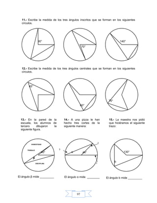 97
11.- Escribe la medida de los tres ángulos inscritos que se forman en los siguientes
círculos.
12.- Escribe la medida de los tres ángulos centrales que se forman en los siguientes
círculos.
α
90°
70°
140°
45°
60°
70°
13.- En la pared de la
escuela, los alumnos de
tercero dibujaron la
siguiente figura.
40°
β
El ángulo β mide _________
HONESTIDAD
DISCIPLINA
14.- A una pizza le han
hecho tres cortes de la
siguiente manera:
44°
El ángulo α mide ________
α
2
1
3
15.- La maestra nos pidió
que hiciéramos el siguiente
trazo:
130°
El ángulo b mide _________
b
TRABAJO
 