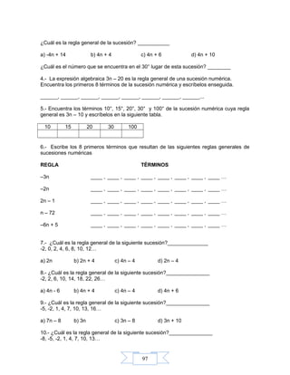 97
¿Cuál es la regla general de la sucesión? ___________
a) -4n + 14 b) 4n + 4 c) 4n + 6 d) 4n + 10
¿Cuál es el número que se encuentra en el 30° lugar de esta sucesión? ________
4.- La expresión algebraica 3n – 20 es la regla general de una sucesión numérica.
Encuentra los primeros 8 términos de la sucesión numérica y escríbelos enseguida.
______, ______, ______, ______, ______, ______, ______, ______...
5.- Encuentra los términos 10°, 15°, 20°, 30° y 100° de la sucesión numérica cuya regla
general es 3n – 10 y escríbelos en la siguiente tabla.
10 15 20 30 100
6.- Escribe los 8 primeros términos que resultan de las siguientes reglas generales de
sucesiones numéricas
REGLA TÉRMINOS
–3n ____ , ____ , ____ , ____ , ____ , ____ , ____ , ____ …
–2n ____ , ____ , ____ , ____ , ____ , ____ , ____ , ____ …
2n – 1 ____ , ____ , ____ , ____ , ____ , ____ , ____ , ____ …
n – 72 ____ , ____ , ____ , ____ , ____ , ____ , ____ , ____ …
–6n + 5 ____ , ____ , ____ , ____ , ____ , ____ , ____ , ____ …
7.- ¿Cuál es la regla general de la siguiente sucesión?______________
-2, 0, 2, 4, 6, 8, 10, 12…
a) 2n b) 2n + 4 c) 4n – 4 d) 2n – 4
8.- ¿Cuál es la regla general de la siguiente sucesión?_______________
-2, 2, 6, 10, 14, 18, 22, 26…
a) 4n - 6 b) 4n + 4 c) 4n – 4 d) 4n + 6
9.- ¿Cuál es la regla general de la siguiente sucesión?_______________
-5, -2, 1, 4, 7, 10, 13, 16…
a) 7n – 8 b) 3n c) 3n – 8 d) 3n + 10
10.- ¿Cuál es la regla general de la siguiente sucesión?_______________
-8, -5, -2, 1, 4, 7, 10, 13…
 