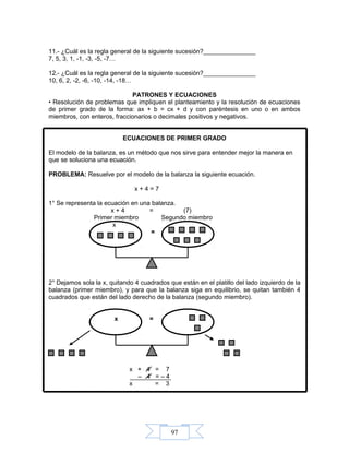 97
11.- ¿Cuál es la regla general de la siguiente sucesión?_______________
7, 5, 3, 1, -1, -3, -5, -7…
12.- ¿Cuál es la regla general de la siguiente sucesión?_______________
10, 6, 2, -2, -6, -10, -14, -18…
PATRONES Y ECUACIONES
• Resolución de problemas que impliquen el planteamiento y la resolución de ecuaciones
de primer grado de la forma: ax + b = cx + d y con paréntesis en uno o en ambos
miembros, con enteros, fraccionarios o decimales positivos y negativos.
ECUACIONES DE PRIMER GRADO
El modelo de la balanza, es un método que nos sirve para entender mejor la manera en
que se soluciona una ecuación.
PROBLEMA: Resuelve por el modelo de la balanza la siguiente ecuación.
x + 4 = 7
1° Se representa la ecuación en una balanza.
x + 4 = (7)
Primer miembro Segundo miembro
x
=
2° Dejamos sola la x, quitando 4 cuadrados que están en el platillo del lado izquierdo de la
balanza (primer miembro), y para que la balanza siga en equilibrio, se quitan también 4
cuadrados que están del lado derecho de la balanza (segundo miembro).
x =
x + 4 = 7
– 4 = – 4
x = 3
 