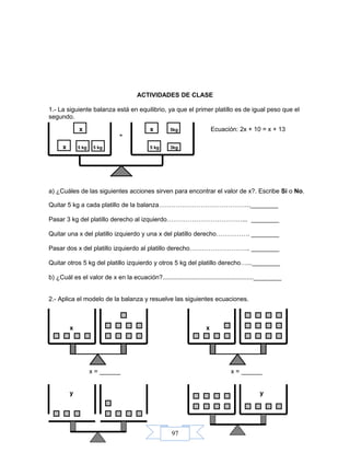 97
ACTIVIDADES DE CLASE
1.- La siguiente balanza está en equilibrio, ya que el primer platillo es de igual peso que el
segundo.
x x 5kg Ecuación: 2x + 10 = x + 13
=
x 5 kg 5 kg 5 kg 3kg
a) ¿Cuáles de las siguientes acciones sirven para encontrar el valor de x?. Escribe Sí o No.
Quitar 5 kg a cada platillo de la balanza……………………………………..________
Pasar 3 kg del platillo derecho al izquierdo………………………………... ________
Quitar una x del platillo izquierdo y una x del platillo derecho……………. ________
Pasar dos x del platillo izquierdo al platillo derecho……………………….. ________
Quitar otros 5 kg del platillo izquierdo y otros 5 kg del platillo derecho…...________
b) ¿Cuál es el valor de x en la ecuación?....................................................________
2.- Aplica el modelo de la balanza y resuelve las siguientes ecuaciones.
x x
x = ______ x = ______
y y
 