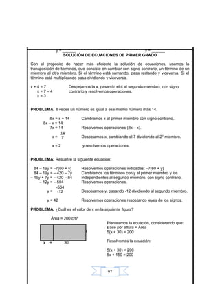 97
y = ______ y = ______
SOLUCIÓN DE ECUACIONES DE PRIMER GRADO
Con el propósito de hacer más eficiente la solución de ecuaciones, usamos la
transposición de términos, que consiste en cambiar con signo contrario, un término de un
miembro al otro miembro. Si el término está sumando, pasa restando y viceversa. Si el
término está multiplicando pasa dividiendo y viceversa.
x + 4 = 7 Despejamos la x, pasando el 4 al segundo miembro, con signo
x = 7 – 4 contrario y resolvemos operaciones.
x = 3
PROBLEMA: 8 veces un número es igual a ese mismo número más 14.
8x = x + 14 Cambiamos x al primer miembro con signo contrario.
8x – x = 14
7x = 14 Resolvemos operaciones (8x – x).
x = Despejamos x, cambiando el 7 dividiendo al 2° miembro.
x = 2 y resolvemos operaciones.
PROBLEMA: Resuelve la siguiente ecuación:
84 – 19y = –7(60 + y) Resolvemos operaciones indicadas: –7(60 + y)
84 – 19y = – 420 – 7y Cambiamos los términos con y al primer miembro y los
– 19y + 7y = – 420 – 84 independientes al segundo miembro, con signo contrario.
– 12y = – 504 Resolvemos operaciones.
y = Despejamos y, pasando -12 dividiendo al segundo miembro.
y = 42 Resolvemos operaciones respetando leyes de los signos.
PROBLEMA: ¿Cuál es el valor de x en la siguiente figura?
Área = 200 cm²
Planteamos la ecuación, considerando que:
Base por altura = Área
5(x + 30) = 200
Resolvemos la ecuación:
5(x + 30) = 200
5x + 150 = 200
x + 30
5
-504
-12
14
7
 