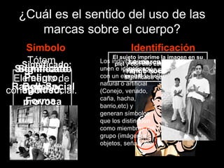 ¿Cuál es el sentido del uso de las marcas sobre el cuerpo? Símbolo Identificación Forma Peligro, agilidad, provoca miedo. Significado: Rango Social Significado Forma La marca establece el rango social del sujeto Belleza Significado Forma Socialmente se considera la decoración como medio para exaltar la belleza del individuo  El sujeto imprime la imagen en su piel y con ello considera  que su imagen adquiere el mismo significado que la marca. Forma Tótem Elemento de cohesión social. Los individuos se unen e identifican con un elemento natural o artificial (Conejo, venado, caña, hacha, barrio,etc) y generan símbolos que los distinguen como miembros del grupo (imágenes, objetos, señas, etc) 