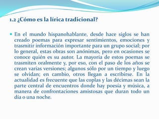 1.2 ¿Cómo es la lírica tradicional?

 En el mundo hispanohablante, desde hace siglos se han
 creado poemas para expresar sentimientos, emociones y
 trasmitir información importante para un grupo social; por
 lo general, estas obras son anónimas, pero en ocasiones se
 conoce quién es su autor. La mayoría de estos poemas se
 trasmiten oralmente y, por eso, con el paso de los años se
 crean varias versiones; algunos sólo por un tiempo y luego
 se olvidan; en cambio, otros llegan a escribirse. En la
 actualidad es frecuente que las coplas y las décimas sean la
 parte central de encuentros donde hay poesía y música, a
 manera de confrontaciones amistosas que duran todo un
 día o una noche.
 