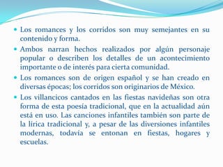  Los romances y los corridos son muy semejantes en su
  contenido y forma.
 Ambos narran hechos realizados por algún personaje
  popular o describen los detalles de un acontecimiento
  importante o de interés para cierta comunidad.
 Los romances son de origen español y se han creado en
  diversas épocas; los corridos son originarios de México.
 Los villancicos cantados en las fiestas navideñas son otra
  forma de esta poesía tradicional, que en la actualidad aún
  está en uso. Las canciones infantiles también son parte de
  la lírica tradicional y, a pesar de las diversiones infantiles
  modernas, todavía se entonan en fiestas, hogares y
  escuelas.
 