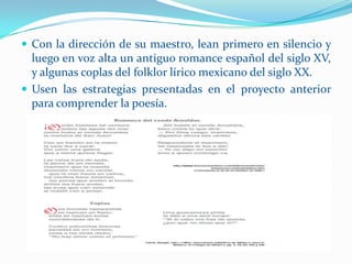  Con la dirección de su maestro, lean primero en silencio y
  luego en voz alta un antiguo romance español del siglo XV,
  y algunas coplas del folklor lírico mexicano del siglo XX.
 Usen las estrategias presentadas en el proyecto anterior
  para comprender la poesía.
 