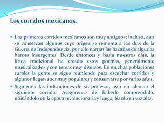Los corridos mexicanos.

 Los primeros corridos mexicanos son muy antiguos; incluso, aún
  se conservan algunos cuyo origen se remonta a los días de la
  Guerra de Independencia, por ello narran las hazañas de algunos
  héroes insurgentes. Desde entonces y hasta nuestros días, la
  lírica tradicional ha creado estos poemas, generalmente
  musicalizados y con temas muy diversos. En muchas poblaciones
  rurales la gente se sigue reuniendo para escuchar corridos y
  algunos llegan a ser muy populares y conservarse por varios años.
 Siguiendo las indicaciones de su profesor, lean en silencio el
  siguiente corrido. Asegúrense de haberlo comprendido,
  ubicándolo en la época revolucionaria y luego, léanlo en voz alta.
 