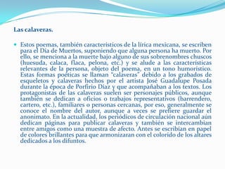 Las calaveras.

 Estos poemas, también característicos de la lírica mexicana, se escriben
  para el Día de Muertos, suponiendo que alguna persona ha muerto. Por
  ello, se menciona a la muerte bajo alguno de sus sobrenombres chuscos
  (huesuda, calaca, flaca, pelona, etc.) y se alude a las características
  relevantes de la persona, objeto del poema, en un tono humorístico.
  Estas formas poéticas se llaman “calaveras” debido a los grabados de
  esqueletos y calaveras hechos por el artista José Guadalupe Posada
  durante la época de Porfirio Díaz y que acompañaban a los textos. Los
  protagonistas de las calaveras suelen ser personajes públicos, aunque
  también se dedican a oficios o trabajos representativos (barrendero,
  cartero, etc.), familiares o personas cercanas, por eso, generalmente se
  conoce el nombre del autor, aunque a veces se prefiere guardar el
  anonimato. En la actualidad, los periódicos de circulación nacional aún
  dedican páginas para publicar calaveras y también se intercambian
  entre amigos como una muestra de afecto. Antes se escribían en papel
  de colores brillantes para que armonizaran con el colorido de los altares
  dedicados a los difuntos.
 