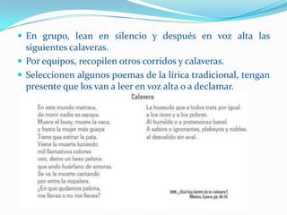  En grupo, lean en silencio y después en voz alta las
  siguientes calaveras.
 Por equipos, recopilen otros corridos y calaveras.
 Seleccionen algunos poemas de la lírica tradicional, tengan
  presente que los van a leer en voz alta o a declamar.
 