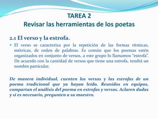 TAREA 2
      Revisar las herramientas de los poetas
2.1 El verso y la estrofa.
 El verso se caracteriza por la repetición de las formas rítmicas,
  métricas, de orden de palabras. Es común que los poemas estén
  organizados en conjunto de versos, a este grupo lo llamamos “estrofa”.
  De acuerdo con la cantidad de versos que tiene una estrofa, tendrá un
  nombre particular.

De manera individual, cuenten los versos y las estrofas de un
poema tradicional que ya hayan leído. Reunidos en equipos,
compartan el análisis del poema en estrofas y versos. Aclaren dudas
y si es necesario, pregunten a su maestro.
 