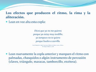 Los efectos que producen el ritmo, la rima y la
aliteración.
 Lean en voz alta esta copla:

                       Dices que ya no me quieres
                      porque ya estoy muy tordillo;
                        yo tampoco no te quiero
                        porque hueles a zorrillo.
                    Frenk, Margit (dir.) (1982), Cancionero folklórico de México, tomo 4, México,
                                             El Colegio de México, p. 268.




 Lean nuevamente la copla anterior y marquen el ritmo con
  palmadas, chasquidos o algún instrumento de percusión
  (claves, triángulo, maracas, tamborcillo, etcétera).
 