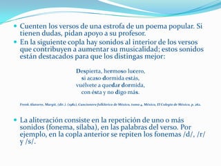  Cuenten los versos de una estrofa de un poema popular. Si
  tienen dudas, pidan apoyo a su profesor.
 En la siguiente copla hay sonidos al interior de los versos
  que contribuyen a aumentar su musicalidad; estos sonidos
  están destacados para que los distingas mejor:
                                      Despierta, hermoso lucero,
                                        si acaso dormida estás,
                                      vuélvete a quedar dormida,
                                        con ésta y no digo más.
  Frenk Alatorre, Margit, (dir.). (1982), Cancionero folklórico de México, tomo 4, México, El Colegio de México, p. 262.



 La aliteración consiste en la repetición de uno o más
  sonidos (fonema, sílaba), en las palabras del verso. Por
  ejemplo, en la copla anterior se repiten los fonemas /d/, /r/
  y /s/.
 