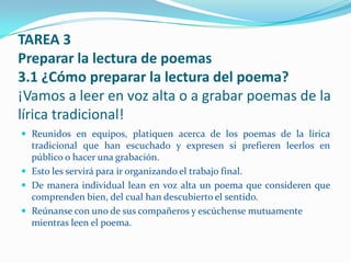 TAREA 3
Preparar la lectura de poemas
3.1 ¿Cómo preparar la lectura del poema?
¡Vamos a leer en voz alta o a grabar poemas de la
lírica tradicional!
 Reunidos en equipos, platiquen acerca de los poemas de la lírica
  tradicional que han escuchado y expresen si prefieren leerlos en
  público o hacer una grabación.
 Esto les servirá para ir organizando el trabajo final.
 De manera individual lean en voz alta un poema que consideren que
  comprenden bien, del cual han descubierto el sentido.
 Reúnanse con uno de sus compañeros y escúchense mutuamente
  mientras leen el poema.
 