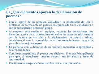 3.2 ¿Qué elementos apoyan la declamación de
poemas?
 Con el apoyo de su profesor, consideren la posibilidad de leer o
    declamar un poema ante un público en equipos de 8 a 12 estudiantes o
    con la participación de todo el grupo.
   Al empezar esta sesión en equipos, retomen las anotaciones que
    hicieron, acerca de su autoevaluación sobre los aspectos relacionados
    con la lectura en voz alta y la declamación de poemas. Ahora,
    consideren si con lo aprendido tienen los conocimientos necesarios
    para obtener mejores logros.
   En plenaria, con la dirección de su profesor, comenten lo aprendido y
    aclaren sus dudas.
   Continúen preparando el poema que eligieron. Si es posible, grábense
    para que, al escucharse, puedan detectar sus fortalezas y áreas de
    oportunidad.
   Practiquen hasta que estén satisfechos con su interpretación.
 