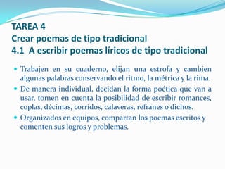 TAREA 4
Crear poemas de tipo tradicional
4.1 A escribir poemas líricos de tipo tradicional
 Trabajen en su cuaderno, elijan una estrofa y cambien
  algunas palabras conservando el ritmo, la métrica y la rima.
 De manera individual, decidan la forma poética que van a
  usar, tomen en cuenta la posibilidad de escribir romances,
  coplas, décimas, corridos, calaveras, refranes o dichos.
 Organizados en equipos, compartan los poemas escritos y
  comenten sus logros y problemas.
 