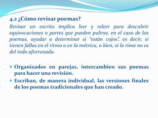 4.2 ¿Cómo revisar poemas?
Revisar un escrito implica leer y releer para descubrir
equivocaciones o partes que pueden pulirse, en el caso de los
poemas, ayudar a determinar si “están cojos”, es decir, si
tienen fallas en el ritmo o en la métrica, o bien, si la rima no es
del todo afortunada.

 Organizados en parejas, intercambien sus poemas
  para hacer una revisión.
 Escriban, de manera individual, las versiones finales
  de los poemas tradicionales que han creado.
 
